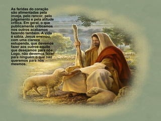 As feridas do coração são alimentadas pela inveja, pelo rancor, pelo julgamento e pela atitude crítica. Em geral, o que publicamente criticamos nos outros acabamos fazendo também. A vida é sábia. Jesus ensinou, com uma clareza estupenda, que devemos fazer aos outros aquilo que desejamos para nós. Logo, não devemos fazer para ninguém o que não queremos para nós mesmos. 