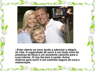 - Estar aberto ao novo ajuda a saborear a alegria da vida. A capacidade de sorrir é um lindo sinal da presença de Deus e um excelente caminho para a cura interior. O riso faz bem à saúde. Achar motivos para sorrir é um caminho seguro de cura e restauração. 
