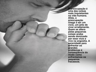 A preocupação é uma das coisas mais inquietantes na vida humana. Aliás, a preocupação chega a ser um vício, um jeito de viver erradamente. Quem se altera pelas pequenas coisas acaba sendo dominado por esse vício e vive na angústia. A serenidade para enfrentar os grandes problemas é conseqüência do modo como enfrentamos os pequenos fracassos. 