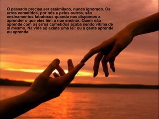 O passado precisa ser assimilado, nunca ignorado. Os erros cometidos, por nós e pelos outros, são ensinamentos fabulosos quando nos dispomos a aprender o que eles têm a nos ensinar. Quem não aprende com os erros cometidos acaba sendo vítima de si mesmo. Na vida só existe uma lei: ou a gente aprende ou aprende. 