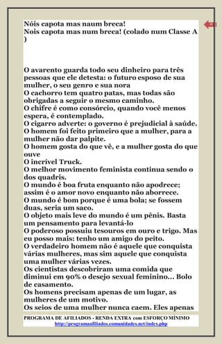 PROGRAMA DE AFILIADOS - RENDA EXTRA com ESFORÇO MÍNIMO 
http://programaafiliados.comunidades.net/index.php 
10 
Nóis capota mas naum breca! 
Nois capota mas num breca! (colado num Classe A 
) 
O avarento guarda todo seu dinheiro para três 
pessoas que ele detesta: o futuro esposo de sua 
mulher, o seu genro e sua nora 
O cachorro tem quatro patas, mas todas são 
obrigadas a seguir o mesmo caminho. 
O chifre é como consórcio, quando você menos 
espera, é contemplado. 
O cigarro adverte: o governo é prejudicial à saúde. 
O homem foi feito primeiro que a mulher, para a 
mulher não dar palpite. 
O homem gosta do que vê, e a mulher gosta do que 
ouve 
O incrível Truck. 
O melhor movimento feminista continua sendo o 
dos quadris. 
O mundo é boa fruta enquanto não apodrece; 
assim é o amor novo enquanto não aborrece. 
O mundo é bom porque é uma bola; se fossem 
duas, seria um saco. 
O objeto mais leve do mundo é um pênis. Basta 
um pensamento para levantá-lo 
O poderoso possuiu tesouros em ouro e trigo. Mas 
eu posso mais: tenho um amigo do peito. 
O verdadeiro homem não é aquele que conquista 
várias mulheres, mas sim aquele que conquista 
uma mulher várias vezes. 
Os cientistas descobriram uma comida que 
diminui em 90% o desejo sexual feminino... Bolo 
de casamento. 
Os homens precisam apenas de um lugar, as 
mulheres de um motivo. 
Os seios de uma mulher nunca caem. Eles apenas 
 