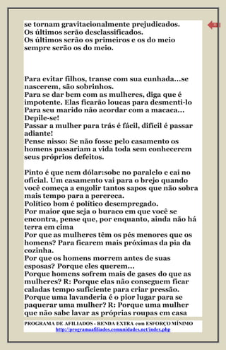 PROGRAMA DE AFILIADOS - RENDA EXTRA com ESFORÇO MÍNIMO 
http://programaafiliados.comunidades.net/index.php 
11 
se tornam gravitacionalmente prejudicados. 
Os últimos serão desclassificados. 
Os últimos serão os primeiros e os do meio 
sempre serão os do meio. 
Para evitar filhos, transe com sua cunhada...se 
nascerem, são sobrinhos. 
Para se dar bem com as mulheres, diga que é 
impotente. Elas ficarão loucas para desmenti-lo 
Para seu marido não acordar com a macaca... 
Depile-se! 
Passar a mulher para trás é fácil, difícil é passar 
adiante! 
Pense nisso: Se não fosse pelo casamento os 
homens passariam a vida toda sem conhecerem 
seus próprios defeitos. 
Pinto é que nem dólar:sobe no paralelo e cai no 
oficial. Um casamento vai para o brejo quando 
você começa a engolir tantos sapos que não sobra 
mais tempo para a perereca. 
Político bom é político desempregado. 
Por maior que seja o buraco em que você se 
encontra, pense que, por enquanto, ainda não há 
terra em cima 
Por que as mulheres têm os pés menores que os 
homens? Para ficarem mais próximas da pia da 
cozinha. 
Por que os homens morrem antes de suas 
esposas? Porque eles querem... 
Porque homens sofrem mais de gases do que as 
mulheres? R: Porque elas não conseguem ficar 
caladas tempo suficiente para criar pressão. 
Porque uma lavanderia é o pior lugar para se 
paquerar uma mulher? R: Porque uma mulher 
que não sabe lavar as próprias roupas em casa 
 