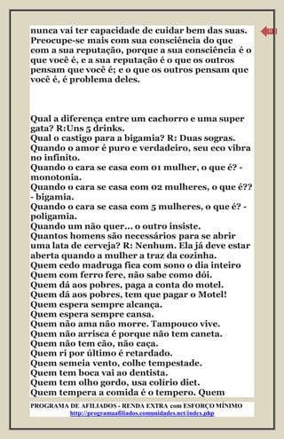 PROGRAMA DE AFILIADOS - RENDA EXTRA com ESFORÇO MÍNIMO 
http://programaafiliados.comunidades.net/index.php 
12 
nunca vai ter capacidade de cuidar bem das suas. 
Preocupe-se mais com sua consciência do que 
com a sua reputação, porque a sua consciência é o 
que você é, e a sua reputação é o que os outros 
pensam que você é; e o que os outros pensam que 
você é, é problema deles. 
Qual a diferença entre um cachorro e uma super 
gata? R:Uns 5 drinks. 
Qual o castigo para a bigamia? R: Duas sogras. 
Quando o amor é puro e verdadeiro, seu eco vibra 
no infinito. 
Quando o cara se casa com 01 mulher, o que é? - 
monotonia. 
Quando o cara se casa com 02 mulheres, o que é?? 
- bigamia. 
Quando o cara se casa com 5 mulheres, o que é? - 
poligamia. 
Quando um não quer... o outro insiste. 
Quantos homens são necessários para se abrir 
uma lata de cerveja? R: Nenhum. Ela já deve estar 
aberta quando a mulher a traz da cozinha. 
Quem cedo madruga fica com sono o dia inteiro 
Quem com ferro fere, não sabe como dói. 
Quem dá aos pobres, paga a conta do motel. 
Quem dá aos pobres, tem que pagar o Motel! 
Quem espera sempre alcança. 
Quem espera sempre cansa. 
Quem não ama não morre. Tampouco vive. 
Quem não arrisca é porque não tem caneta. 
Quem não tem cão, não caça. 
Quem ri por último é retardado. 
Quem semeia vento, colhe tempestade. 
Quem tem boca vai ao dentista. 
Quem tem olho gordo, usa colírio diet. 
Quem tempera a comida é o tempero. Quem 
 