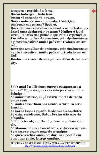 PROGRAMA DE AFILIADOS - RENDA EXTRA com ESFORÇO MÍNIMO 
http://programaafiliados.comunidades.net/index.php 
13 
tempera a comida é a fome. 
Quem tudo quer, tudo tem. 
Quem vê cara não vê o resto. 
Quer conhecer sua namorada? Case. Quer 
conhecer sua esposa? Separe. 
Querido, você está com uma lanterna no bolso, ou 
isso é uma declaração de amor? Mulher é igual 
circo. Debaixo dos panos é que está o espetáculo 
Respeite a mulher do próximo, principalmente se 
o próximo estiver muito próximo (colado em um 
gol ) 
Respeite a mulher do próximo, principalmente se 
o próximo estiver muito próximo. (colado em um 
Gol) 
Rouba dos ricos e dá aos pobres. Além de ladrão é 
gay. 
Sabe qual é a diferença entre o casamento e a 
guerra? É que na guerra vc não precisa comer o 
inimigo. 
Se amor matasse, eu já estaria morto de tanto 
amar você. 
Se andar fosse bom pra saúde, o carteiro seria 
imortal. 
Se barba fosse respeito, bode não tinha chifre. 
Se chiar resolvesse, Sal de Frutas não morria 
afogado. 
Se Deus fez algo melhor que mulher, ficou com 
ele. 
Se Maomé não vai à montanha, então vai à praia. 
Se o amor é cego o negocio é apalpar. 
Se queres achar amizade, doçura e poesia em 
qualquer parte, leva-as contigo. 
 