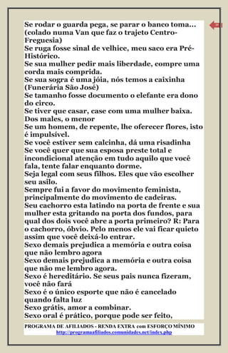 PROGRAMA DE AFILIADOS - RENDA EXTRA com ESFORÇO MÍNIMO 
http://programaafiliados.comunidades.net/index.php 
14 
Se rodar o guarda pega, se parar o banco toma... 
(colado numa Van que faz o trajeto Centro- 
Freguesia) 
Se ruga fosse sinal de velhice, meu saco era Pré- 
Histórico. 
Se sua mulher pedir mais liberdade, compre uma 
corda mais comprida. 
Se sua sogra é uma jóia, nós temos a caixinha 
(Funerária São José) 
Se tamanho fosse documento o elefante era dono 
do circo. 
Se tiver que casar, case com uma mulher baixa. 
Dos males, o menor 
Se um homem, de repente, lhe oferecer flores, isto 
é impulsível. 
Se você estiver sem calcinha, dá uma risadinha 
Se você quer que sua esposa preste total e 
incondicional atenção em tudo aquilo que você 
fala, tente falar enquanto dorme. 
Seja legal com seus filhos. Eles que vão escolher 
seu asilo. 
Sempre fui a favor do movimento feminista, 
principalmente do movimento de cadeiras. 
Seu cachorro esta latindo na porta de frente e sua 
mulher esta gritando na porta dos fundos, para 
qual dos dois você abre a porta primeiro? R: Para 
o cachorro, óbvio. Pelo menos ele vai ficar quieto 
assim que você deixá-lo entrar. 
Sexo demais prejudica a memória e outra coisa 
que não lembro agora 
Sexo demais prejudica a memória e outra coisa 
que não me lembro agora. 
Sexo é hereditário. Se seus pais nunca fizeram, 
você não fará 
Sexo é o único esporte que não é cancelado 
quando falta luz 
Sexo grátis, amor a combinar. 
Sexo oral é prático, porque pode ser feito, 
 