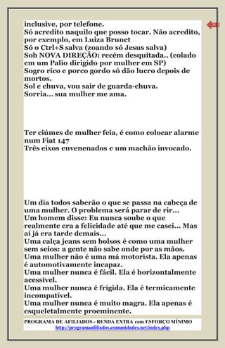 PROGRAMA DE AFILIADOS - RENDA EXTRA com ESFORÇO MÍNIMO 
http://programaafiliados.comunidades.net/index.php 
15 
inclusive, por telefone. 
Só acredito naquilo que posso tocar. Não acredito, 
por exemplo, em Luiza Brunet 
Só o Ctrl+S salva (zoando só Jesus salva) 
Sob NOVA DIREÇÃO: recém desquitada.. (colado 
em um Palio dirigido por mulher em SP) 
Sogro rico e porco gordo só dão lucro depois de 
mortos. 
Sol e chuva, vou sair de guarda-chuva. 
Sorria... sua mulher me ama. 
Ter ciúmes de mulher feia, é como colocar alarme 
num Fiat 147 
Três eixos envenenados e um machão invocado. 
Um dia todos saberão o que se passa na cabeça de 
uma mulher. O problema será parar de rir... 
Um homem disse: Eu nunca soube o que 
realmente era a felicidade até que me casei... Mas 
aí já era tarde demais... 
Uma calça jeans sem bolsos é como uma mulher 
sem seios: a gente não sabe onde por as mãos. 
Uma mulher não é uma má motorista. Ela apenas 
é automotivamente incapaz. 
Uma mulher nunca é fácil. Ela é horizontalmente 
acessível. 
Uma mulher nunca é frígida. Ela é termicamente 
incompatível. 
Uma mulher nunca é muito magra. Ela apenas é 
esqueletalmente proeminente. 
 