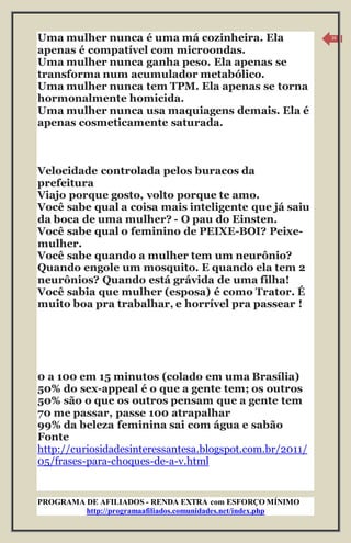 PROGRAMA DE AFILIADOS - RENDA EXTRA com ESFORÇO MÍNIMO 
http://programaafiliados.comunidades.net/index.php 
16 
Uma mulher nunca é uma má cozinheira. Ela 
apenas é compatível com microondas. 
Uma mulher nunca ganha peso. Ela apenas se 
transforma num acumulador metabólico. 
Uma mulher nunca tem TPM. Ela apenas se torna 
hormonalmente homicida. 
Uma mulher nunca usa maquiagens demais. Ela é 
apenas cosmeticamente saturada. 
Velocidade controlada pelos buracos da 
prefeitura 
Viajo porque gosto, volto porque te amo. 
Você sabe qual a coisa mais inteligente que já saiu 
da boca de uma mulher? - O pau do Einsten. 
Você sabe qual o feminino de PEIXE-BOI? Peixe-mulher. 
Você sabe quando a mulher tem um neurônio? 
Quando engole um mosquito. E quando ela tem 2 
neurônios? Quando está grávida de uma filha! 
Você sabia que mulher (esposa) é como Trator. É 
muito boa pra trabalhar, e horrível pra passear ! 
0 a 100 em 15 minutos (colado em uma Brasília) 
50% do sex-appeal é o que a gente tem; os outros 
50% são o que os outros pensam que a gente tem 
70 me passar, passe 100 atrapalhar 
99% da beleza feminina sai com água e sabão 
Fonte 
http://curiosidadesinteressantesa.blogspot.com.br/2011/ 
05/frases-para-choques-de-a-v.html 
 