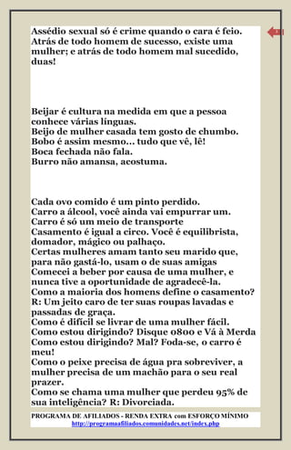 PROGRAMA DE AFILIADOS - RENDA EXTRA com ESFORÇO MÍNIMO 
http://programaafiliados.comunidades.net/index.php 
3 
Assédio sexual só é crime quando o cara é feio. 
Atrás de todo homem de sucesso, existe uma 
mulher; e atrás de todo homem mal sucedido, 
duas! 
Beijar é cultura na medida em que a pessoa 
conhece várias línguas. 
Beijo de mulher casada tem gosto de chumbo. 
Bobo é assim mesmo... tudo que vê, lê! 
Boca fechada não fala. 
Burro não amansa, acostuma. 
Cada ovo comido é um pinto perdido. 
Carro a álcool, você ainda vai empurrar um. 
Carro é só um meio de transporte 
Casamento é igual a circo. Você é equilibrista, 
domador, mágico ou palhaço. 
Certas mulheres amam tanto seu marido que, 
para não gastá-lo, usam o de suas amigas 
Comecei a beber por causa de uma mulher, e 
nunca tive a oportunidade de agradecê-la. 
Como a maioria dos homens define o casamento? 
R: Um jeito caro de ter suas roupas lavadas e 
passadas de graça. 
Como é difícil se livrar de uma mulher fácil. 
Como estou dirigindo? Disque 0800 e Vá à Merda 
Como estou dirigindo? Mal? Foda-se, o carro é 
meu! 
Como o peixe precisa de água pra sobreviver, a 
mulher precisa de um machão para o seu real 
prazer. 
Como se chama uma mulher que perdeu 95% de 
sua inteligência? R: Divorciada. 
 