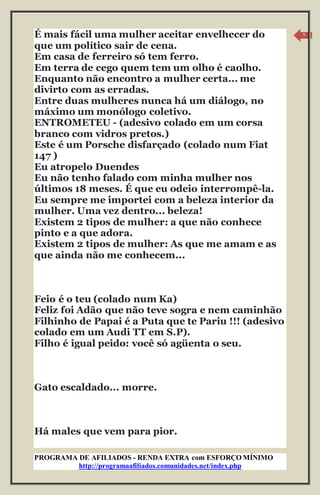 PROGRAMA DE AFILIADOS - RENDA EXTRA com ESFORÇO MÍNIMO 
http://programaafiliados.comunidades.net/index.php 
5 
É mais fácil uma mulher aceitar envelhecer do 
que um político sair de cena. 
Em casa de ferreiro só tem ferro. 
Em terra de cego quem tem um olho é caolho. 
Enquanto não encontro a mulher certa... me 
divirto com as erradas. 
Entre duas mulheres nunca há um diálogo, no 
máximo um monólogo coletivo. 
ENTROMETEU - (adesivo colado em um corsa 
branco com vidros pretos.) 
Este é um Porsche disfarçado (colado num Fiat 
147 ) 
Eu atropelo Duendes 
Eu não tenho falado com minha mulher nos 
últimos 18 meses. É que eu odeio interrompê-la. 
Eu sempre me importei com a beleza interior da 
mulher. Uma vez dentro... beleza! 
Existem 2 tipos de mulher: a que não conhece 
pinto e a que adora. 
Existem 2 tipos de mulher: As que me amam e as 
que ainda não me conhecem... 
Feio é o teu (colado num Ka) 
Feliz foi Adão que não teve sogra e nem caminhão 
Filhinho de Papai é a Puta que te Pariu !!! (adesivo 
colado em um Audi TT em S.P). 
Filho é igual peido: você só agüenta o seu. 
Gato escaldado... morre. 
Há males que vem para pior. 
 
