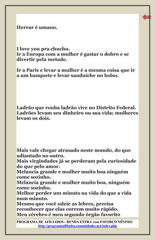 PROGRAMA DE AFILIADOS - RENDA EXTRA com ESFORÇO MÍNIMO 
http://programaafiliados.comunidades.net/index.php 
6 
Herrar é umano. 
I love you pra chuchu. 
Ir a Europa com a mulher é gastar o dobro e se 
divertir pela metade. 
Ir a Paris e levar a mulher é a mesma coisa que ir 
a um banquete e levar sanduíche no bolso. 
Ladrão que rouba ladrão vive no Distrito Federal. 
Ladrões levam seu dinheiro ou sua vida; mulheres 
levam os dois. 
Mais vale chegar atrasado neste mundo, do que 
adiantado no outro. 
Mais virgindades já se perderam pela curiosidade 
do que pelo amor. 
Melancia grande e mulher muito boa ninguém 
come sozinho. 
Melancia grande e mulher muito boa, ninguém 
come sozinho. 
Melhor perder um minuto na vida do que a vida 
num minuto. 
Mesmo que você odeie as lebres, precisa 
reconhecer que elas correm muito rápido. 
Meu cérebro é meu segundo órgão favorito 
 