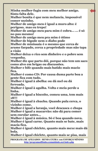 PROGRAMA DE AFILIADOS - RENDA EXTRA com ESFORÇO MÍNIMO 
http://programaafiliados.comunidades.net/index.php 
7 
Minha mulher fugiu com meu melhor amigo. 
Sinto falta dele. 
Mulher bonita é que nem melancia, impossível 
comer sozinho. 
Mulher de amigo meu é igual a muro alto: é 
perigoso, mas eu trepo! 
Mulher de amigo meu para mim é cobra... ... é só 
no pau mesmo! 
Mulher de amigo meu pra mim é ótimo 
Mulher de bigode nem o diabo pode 
Mulher de minissaia é o mesmo que cerca de 
arame farpado, cerca a propriedade mas não tapa 
a visão 
Mulher deixa o rico sem dinheiro e o pobre sem 
vergonha. 
Mulher diz que parto dói, porque não tem um saco 
como alvo em brigas ou discussões. 
Mulher e bife quando mais batido mais macio 
fica. 
Mulher é como CD: Por causa duma parte boa a 
gente fica com tudo. 
Mulher é igual à abelha: ou dá mel ou dá 
ferroada. 
Mulher é igual à agulha. Volta e meia perde a 
linha. 
Mulher é igual a biscoito, comeu uma, tem mais 
18!!! 
Mulher é igual à chuchu. Quando pula cerca, o 
vizinho come. 
Mulher é igual a laranja, você descasca e chupa 
Mulher é igual a macarrão: não dá para comer 
sem enrolar antes... 
Mulher é igual à música. Só é boa quando nova. 
Mulher é igual carne. Quanto mais se bate, mais 
macia fica. 
Mulher é igual chiclete, quanto mais mexe mais dá 
bola. 
Mulher é igual chiclete, quanto mais se pisa, mais 
 