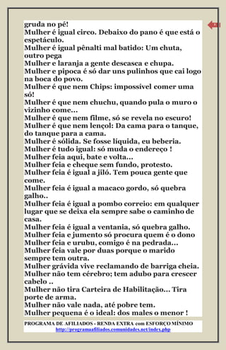 PROGRAMA DE AFILIADOS - RENDA EXTRA com ESFORÇO MÍNIMO 
http://programaafiliados.comunidades.net/index.php 
8 
gruda no pé! 
Mulher é igual circo. Debaixo do pano é que está o 
espetáculo. 
Mulher é igual pênalti mal batido: Um chuta, 
outro pega 
Mulher e laranja a gente descasca e chupa. 
Mulher e pipoca é só dar uns pulinhos que cai logo 
na boca do povo. 
Mulher é que nem Chips: impossível comer uma 
só! 
Mulher é que nem chuchu, quando pula o muro o 
vizinho come... 
Mulher é que nem filme, só se revela no escuro! 
Mulher é que nem lençol: Da cama para o tanque, 
do tanque para a cama. 
Mulher é sólida. Se fosse líquida, eu beberia. 
Mulher é tudo igual: só muda o endereço ! 
Mulher feia aqui, bate e volta... 
Mulher feia e cheque sem fundo, protesto. 
Mulher feia é igual a jiló. Tem pouca gente que 
come. 
Mulher feia é igual a macaco gordo, só quebra 
galho.. 
Mulher feia é igual a pombo correio: em qualquer 
lugar que se deixa ela sempre sabe o caminho de 
casa. 
Mulher feia é igual a ventania, só quebra galho. 
Mulher feia e jumento só procura quem é o dono 
Mulher feia e urubu, comigo é na pedrada... 
Mulher feia vale por duas porque o marido 
sempre tem outra. 
Mulher grávida vive reclamando de barriga cheia. 
Mulher não tem cérebro; tem adubo para crescer 
cabelo .. 
Mulher não tira Carteira de Habilitação... Tira 
porte de arma. 
Mulher não vale nada, até pobre tem. 
Mulher pequena é o ideal: dos males o menor ! 
 