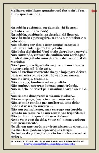 PROGRAMA DE AFILIADOS - RENDA EXTRA com ESFORÇO MÍNIMO 
http://programaafiliados.comunidades.net/index.php 
9 
Mulheres não ligam quando você faz 'psiu'. Faça 
'bi-bi' que funciona. 
Na subida paciência, na descida, dá licença! 
(colado em uma F-1000) 
Na subida, paciência; na descida, dá licença. 
Na vida tudo é passageiro, menos o motorista e o 
cobrador. 
Não adianta ser rico e usar roupas caras se o 
melhor da vida a gente faz pelado 
Não beba dirigindo! Você pode derrubar a cerveja 
Não confunda, catraca de canhão com conhaque 
de alcatrão (colado num Santana de um oficial da 
Marinha) 
Não é porque o tigre está magro que nós iremos 
passar a chamá-lo de gato. 
Não há melhor momento do que hoje para deixar 
para amanha o que você não vai fazer nunca. 
Não me inveje, trabalhe. 
Não me siga, também estou perdido 
Não roube, o governo detesta concorrência. 
Não se ache horrível pela manhã: acorde ao meio-dia 
Não se ama duas vezes a mesma mulher... 
Não se esqueça, Jesus te ama... mas eu não! 
Não se pode confiar nas mulheres, uma delas 
pode estar sendo sincera.... 
Não sou palmeirense, mas carrego sua torcida 
(colado na traseira de um caminhão frigorífico ) 
Não tenho tudo que amo, mas foda-se 
Neste vai e vem da vida, vou e volto com você em 
meu pensamento. 
No dia em que vocês me virem abraçado com uma 
mulher feia, podem separar que é briga. 
No teatro do poder, todos são formados em artes 
cínicas. 
 
