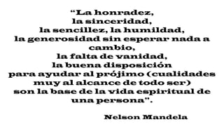 “La honradez,
la sinceridad,
la sencillez, la humildad,
la generosidad sin esperar nada a
cambio,
la falta de vanidad,
la buena disposición
para ayudar al prójimo (cualidades
muy al alcance de todo ser)
son la base de la vida espiritual de
una persona”.
Nelson Mandela
 