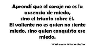 Aprendí que el coraje no es la
ausencia de miedo,
sino el triunfo sobre él.
El valiente no es quien no siente
miedo, sino quien conquista ese
miedo.
Nelson Mandela
 