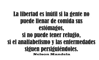 La libertad es inútil si la gente no
puede llenar de comida sus
estómagos,
si no puede tener refugio,
si el analfabetismo y las enfermedades
siguen persiguiéndoles.
Nelson Mandela
 