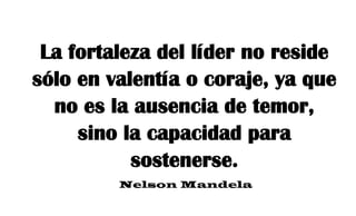 La fortaleza del líder no reside
sólo en valentía o coraje, ya que
no es la ausencia de temor,
sino la capacidad para
sostenerse.
Nelson Mandela
 