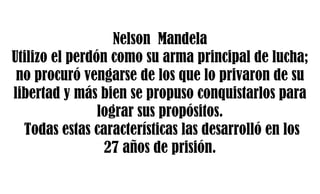 Nelson Mandela
Utilizo el perdón como su arma principal de lucha;
no procuró vengarse de los que lo privaron de su
libertad y más bien se propuso conquistarlos para
lograr sus propósitos.
Todas estas características las desarrolló en los
27 años de prisión.
 