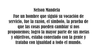 Nelson Mandela
Fue un hombre que siguió su vocación de
servicio, fue la razón, el símbolo, la prueba de
que las cosas pueden cambiar si nos
proponemos; logró la mayor parte de sus metas
y objetivos, estaba conectado con la gente y
trataba con igualdad a todo el mundo.
 