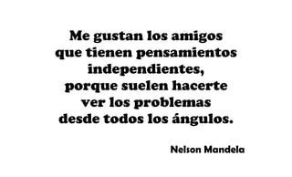 Me gustan los amigos
que tienen pensamientos
independientes,
porque suelen hacerte
ver los problemas
desde todos los ángulos.
Nelson Mandela
 