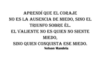 Aprendí que el coraje
no es la ausencia de miedo, sino el
triunfo sobre él.
El valiente no es quien no siente
miedo,
sino quien conquista ese miedo.
Nelson Mandela
 