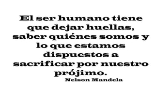El ser humano tiene
que dejar huellas,
saber quiénes somos y
lo que estamos
dispuestos a
sacrificar por nuestro
prójimo.
Nelson Mandela
 