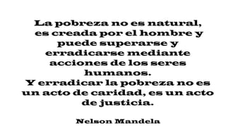 La pobreza no es natural,
es creada por el hombre y
puede superarse y
erradicarse mediante
acciones de los seres
humanos.
Y erradicar la pobreza no es
un acto de caridad, es un acto
de justicia.
Nelson Mandela
 