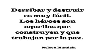 Derribar y destruir
es muy fácil.
Los héroes son
aquellos que
construyen y que
trabajan por la paz.
Nelson Mandela
 