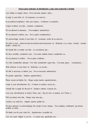 1
Frases para comenzar la introducción a una carta comercial o formal:
I am writing to enquire about... Por la presente quisiera saber...
In reply to your letter of... En respuesta a su carta de...
In accordance/compliance with your request... Conforme a su petición...
I regret to inform you that... Lamento comunicarle...
We are pleased to announce... Nos complace anunciarle(s)...
We are pleased to inform you... Nos es grato comunicarle(s)...
We acknowledge receipt of your letter of... Acusamos recibo de su carta de...
We refer to your... (letter/circular/newsletter/order/statement) of... Referente a su...(carta / circular / circular /
pedido / cuenta) de...
We should like to remind you that... Le recordamos que...
We have carefully considered your... Con sumo cuidado hemos considerado su...
We are pleased to confirm... Nos es grato confirmar...
It is with considerable pleasure / It is with considerable regret that... Con sumo gusto... / Lamentamos...
With reference to your letter of... Referente a su escrito...
We find it necessary to inform you... Nos es necesario informarle(s)
We greatly appreciate... Quisiera agradecerle(s)...
Please accept out thanks for... Ruego acepte nuestro agradecimiento...
I reply to your advertisement for... Contesto su anuncio acerca de...
I should like to apply for the job of... Quisiera solicitar el puesto de...
I saw your advertisement in today's Times and... Hoy he visto su anuncio en el Times y...
Will you please note that... Ruego tome nota que...
I enclose our order for... Adjunto nuestro pedido de...
We have pleasure in acknowledging the receipt of your cheque... Nos complace confirmarle que hemos
recibido su talón...
We thank you for your order for... Agradecemos su pedido de...
I am very much obliged to you for... Le quedo muy agradecido por...
 
