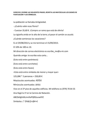 EJERCICIO: ESCRIBE LAS SIGUIENTES FRASES, RESPETA LAS MAYÚSCULAS LOS SIGNOS DE
PUNTUACIÓN Y LOS SÍMBOLOS.
La población se llamaba Antigüedad.
- ¿Cuánto valen esas flores?
- Cuestan 35,60 €. ¡Compre un ramo que está de oferta!
La cigüeña anida en lo alto de la torre; al pasar el camión se asustó.
¿Cuándo comienzas las vacaciones?
Es el 29/08/2013 y se me terminan el 15/09/2013.
El 10% de 100 es 10.
Mi dirección de correo electrónico es escribe_me@a-mi.com
Querido amigo: te escribo esta carta…
(Esto está entre paréntesis)
[Esto está entre corchetes]
{Esto está entre llaves}
<Esto está entre símbolos de menor y mayor que>
125,00€ * 2 personas = 250,00 €
Mayúsculas acentuadas: ÁÉÍÓÚ
Minúsculas acentuadas: áéíóú
Vivo en el 2º piso de aquellos edificios. Mi teléfono es (979) 70 64 35
Ana llegó la 1ª en la Carrera de Natación.
ABCDefghIJKLmnñoPQRStuvwXYZ
Símbolos: ¡”·$%&/()=@#¬€
 