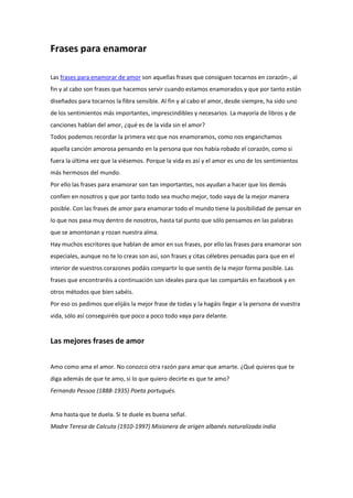 Frases para enamorar
Las frases para enamorar de amor son aquellas frases que consiguen tocarnos en corazón-, al
fin y al cabo son frases que hacemos servir cuando estamos enamorados y que por tanto están
diseñados para tocarnos la fibra sensible. Al fin y al cabo el amor, desde siempre, ha sido uno
de los sentimientos más importantes, imprescindibles y necesarios. La mayoría de libros y de
canciones hablan del amor, ¿qué es de la vida sin el amor?
Todos podemos recordar la primera vez que nos enamoramos, como nos enganchamos
aquella canción amorosa pensando en la persona que nos había robado el corazón, como si
fuera la última vez que la viésemos. Porque la vida es así y el amor es uno de los sentimientos
más hermosos del mundo.
Por ello las frases para enamorar son tan importantes, nos ayudan a hacer que los demás
confíen en nosotros y que por tanto todo sea mucho mejor, todo vaya de la mejor manera
posible. Con las frases de amor para enamorar todo el mundo tiene la posibilidad de pensar en
lo que nos pasa muy dentro de nosotros, hasta tal punto que sólo pensamos en las palabras
que se amontonan y rozan nuestra alma.
Hay muchos escritores que hablan de amor en sus frases, por ello las frases para enamorar son
especiales, aunque no te lo creas son así, son frases y citas célebres pensadas para que en el
interior de vuestros corazones podáis compartir lo que sentís de la mejor forma posible. Las
frases que encontraréis a continuación son ideales para que las compartáis en facebook y en
otros métodos que bien sabéis.
Por eso os pedimos que elijáis la mejor frase de todas y la hagáis llegar a la persona de vuestra
vida, sólo así conseguiréis que poco a poco todo vaya para delante.
Las mejores frases de amor
Amo como ama el amor. No conozco otra razón para amar que amarte. ¿Qué quieres que te
diga además de que te amo, si lo que quiero decirte es que te amo?
Fernando Pessoa (1888-1935) Poeta portugués.
Ama hasta que te duela. Si te duele es buena señal.
Madre Teresa de Calcuta (1910-1997) Misionera de origen albanés naturalizada india
 