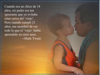 Cuando era un chico de 14 a ños, mi padre era tan ignorante que yo evitaba estar cerca del ‘viejo’. Pero cuando cumplí 21 años, me asombré de ver todo lo que el ‘viejo’ había aprendido en siete anos. --Mark Twain 