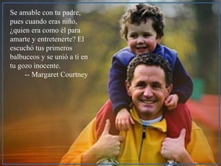 Se amable con tu padre, pues cuando eras niño,  ¿quien era como él para amarte y entretenerte? El escuchó tus primeros balbuceos y se unió a ti en tu gozo inocente.   -- Margaret Courtney 