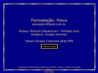 Música:  Richard Clayderman - Perhaps Love Imagens: Google Internet Yahoo! Grupos Coleciono Slide PPS Formatação: Paiva [email_address] © Copyright Yahoo! Grupos Coleciono Slide PPS - Todos os direitos reservados 