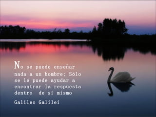N o se puede enseñar nada a un hombre; Sólo se le puede ayudar a encontrar la respuesta dentro  de sí mismo Galileo Galilei 