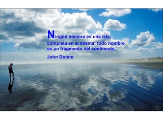 N ingún hombre es una isla, completa en sí misma; todo hombre es un fragmento del continente. John Donne 