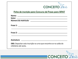 Ficha de inscrição para Concurso de Frases para SIPAT
Nome:
Setor:
Número da matrícula:

Frase 1:


Frase 2:


Assinatura
OBS: Depositar esta inscrição na urna que encontra-se na saída do
refeitório até xx/xx.
 