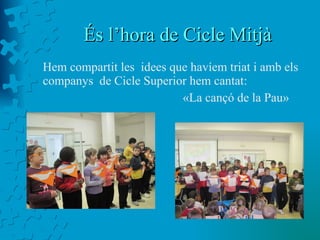 És l’hora de Cicle Mitjà  Hem compartit les  idees que havíem triat i amb els companys  de Cicle Superior hem cantat: «La cançó de la Pau» 