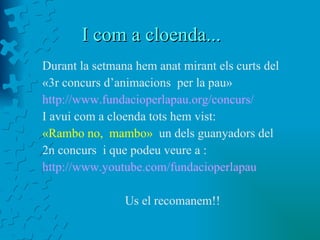 I com a cloenda... Durant la setmana hem anat mirant els curts del «3r concurs d’animacions  per la pau» http://www.fundacioperlapau.org/concurs/ I avui com a cloenda tots hem vist:  «Rambo no,  mambo»  un dels guanyadors del  2n concurs  i que podeu veure a : http://www.youtube.com/fundacioperlapau Us el recomanem!! 