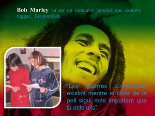 Bob Marley  va ser un cantautor jamaicà que cantava reggae.  Era pacifista. “ Les guerres continuaran existint mentre el color de la pell sigui més important que la dels ulls”. 