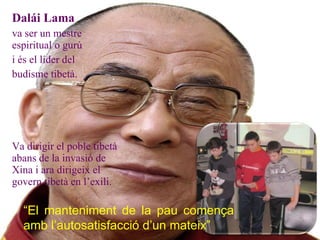 Dalái Lama  va ser un mestre espiritual o gurú  i és el líder del  budisme tibetà. Va dirigir el poble tibetà abans de la invasió de Xina i ara dirigeix el govern tibetà en l’exili. “ El manteniment de la pau comença amb l’autosatisfacció d’un mateix” 