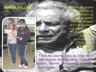 Director de cinema americà, va participar a la segona guerra mundial. Després del fi de la guerra, va aplicar la seva experiència de combat en pel·lícules com  “Uno Rojo : División de Choque” SAMUEL FULLER “ Totes les guerres, des de l’inici de la civilització es fan amb sang. Totes són iguals. Només divergeixen amb les explicacions.” 