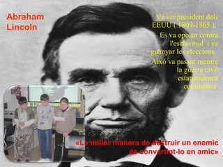 Va ser president dels EEUU ( 1809-1865 ).  Es va oposar contra l'esclavitud  i va guanyar les eleccions.  Això va passar mentre la guerra civil estatunidenca continuava . «La millor manera de destruir un enemic és convertint-lo en amic» Abraham Lincoln  