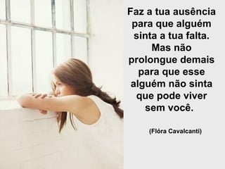 Faz a tua ausência para que alguém sinta a tua falta. Mas não prolongue demais para que esse alguém não sinta que pode viver sem você.   (Flóra Cavalcanti)   