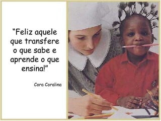 “ Feliz aquele que transfere o que sabe e aprende o que ensina!” Cora Coralina 