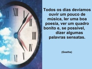 Todos os dias devíamos ouvir um pouco de música, ler uma boa poesia, ver um quadro bonito e, se possível,  dizer algumas palavras sensatas. (Goethe)   