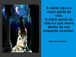A morte não é a maior perda da vida. A maior perda da vida é o que morre dentro de nos enquanto vivemos.   (Norman Cuisins)   