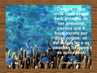 Daqui a cinco anos você estará bem próximo de ser a mesma pessoa que é hoje, exceto por duas coisas: os livros que ler e as pessoas de quem se aproximar.   (Charles Jones)   