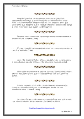 Pastora Eliane F.C. Ramos
http://canalevangelistico.blogspot.com.br
Zap 24 988286731
Ninguém gosta de ser disciplinado, contudo, é graças ao
desconforto do castigo que voltamos para o caminho certo. Então
torne sua vida mais fácil: arrependa-se dos seus pecados antes que
Deus tenha que discipliná-lo. E se você já está sendo disciplinado, corrija
o erro o mais rápido que puder. (Antônio Júnior).
É melhor tomar as decisões certas hoje do que tentar consertar os
erros no futuro. (Antônio Júnior).
São nas adversidades que encontramos força para superar nossos
desafios. (Antônio Júnior).
Você não é realmente livre até que esteja livre de tentar agradar
a todos. Busque agradar a Deus, e não a homens. (Antônio Júnior).
Você pode impressionar as pessoas com seus pontos fortes, mas é
através de suas fraquezas que você se identifica com elas. (Antônio
Júnior).
Embora ninguém possa voltar atrás e fazer um novo começo,
qualquer um pode começar a partir de agora e fazer um final
totalmente novo. (Antônio Júnior).
Na adoração, eu prefiro que meu coração fique sem palavras do
que minhas palavras sem o meu coração. (Antônio Júnior).
 