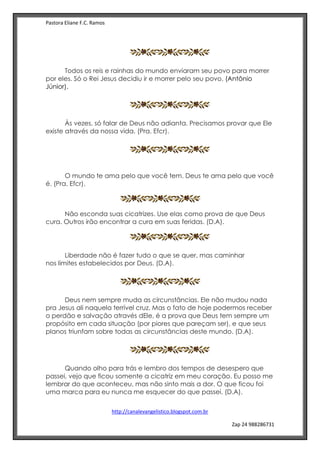 Pastora Eliane F.C. Ramos
http://canalevangelistico.blogspot.com.br
Zap 24 988286731
Todos os reis e rainhas do mundo enviaram seu povo para morrer
por eles. Só o Rei Jesus decidiu ir e morrer pelo seu povo. (Antônio
Júnior).
Às vezes, só falar de Deus não adianta. Precisamos provar que Ele
existe através da nossa vida. (Pra. Efcr).
Antônio Júnior
O mundo te ama pelo que você tem. Deus te ama pelo que você
é. (Pra. Efcr).
Não esconda suas cicatrizes. Use elas como prova de que Deus
cura. Outros irão encontrar a cura em suas feridas. (D.A).
Liberdade não é fazer tudo o que se quer, mas caminhar
nos limites estabelecidos por Deus. (D.A).
Deus nem sempre muda as circunstâncias. Ele não mudou nada
pra Jesus ali naquela terrível cruz. Mas o fato de hoje podermos receber
o perdão e salvação através dEle, é a prova que Deus tem sempre um
propósito em cada situação (por piores que pareçam ser), e que seus
planos triunfam sobre todas as circunstâncias deste mundo. (D.A).
Quando olho para trás e lembro dos tempos de desespero que
passei, vejo que ficou somente a cicatriz em meu coração. Eu posso me
lembrar do que aconteceu, mas não sinto mais a dor. O que ficou foi
uma marca para eu nunca me esquecer do que passei. (D.A).
 